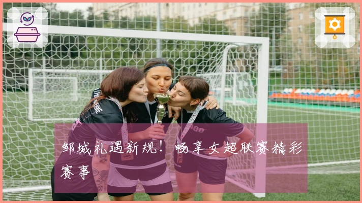 邹城礼遇新规！畅享女超联赛精彩赛事