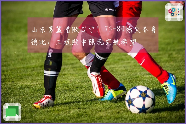 山东男篮惜败辽宁！75-80憾失齐鲁德比，三连败中隐现突破希望