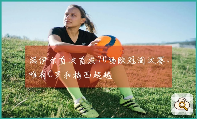 诺伊尔首次首发70场欧冠淘汰赛，唯有C罗和梅西超越