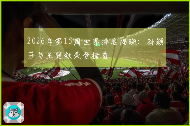 2026年第15周世界排名揭晓：孙颖莎与王楚钦荣登榜首