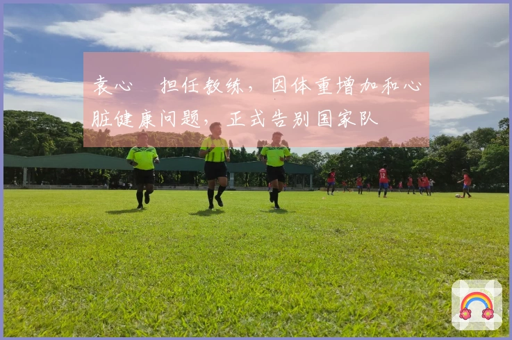 袁心玥担任教练，因体重增加和心脏健康问题，正式告别国家队