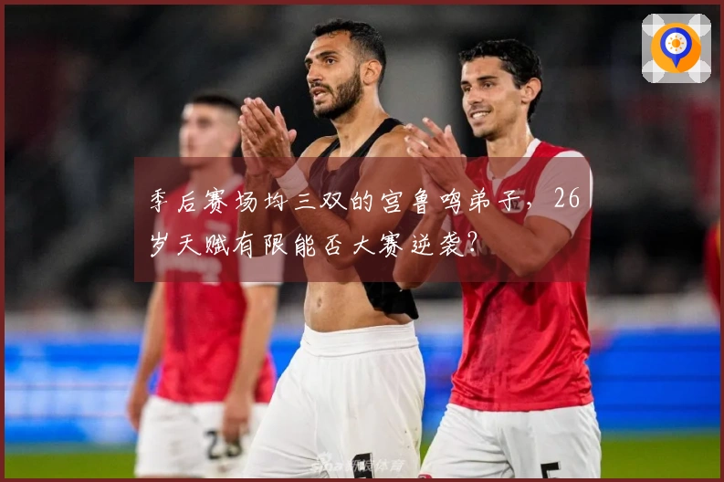 季后赛场均三双的宫鲁鸣弟子，26岁天赋有限能否大赛逆袭？