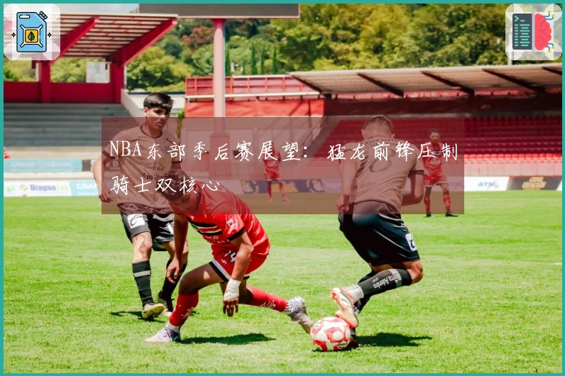 NBA东部季后赛展望：猛龙前锋压制骑士双核心