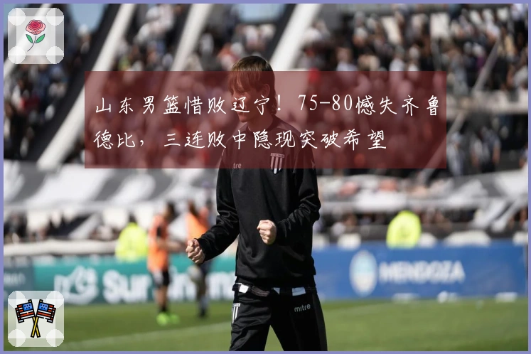 山东男篮惜败辽宁！75-80憾失齐鲁德比，三连败中隐现突破希望